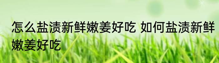 怎么盐渍新鲜嫩姜好吃 如何盐渍新鲜嫩姜好吃