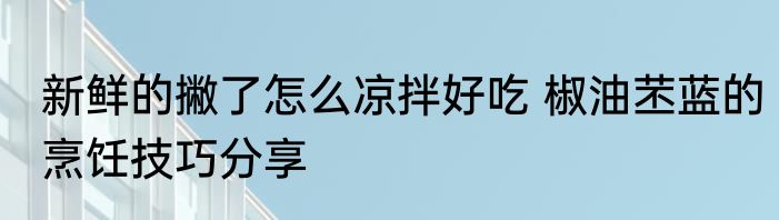 新鲜的撇了怎么凉拌好吃 椒油苤蓝的烹饪技巧分享
