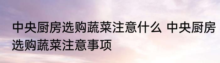 中央厨房选购蔬菜注意什么 中央厨房选购蔬菜注意事项