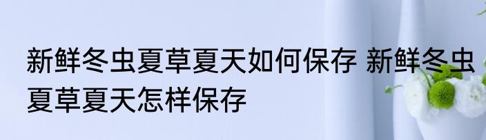 新鲜冬虫夏草夏天如何保存 新鲜冬虫夏草夏天怎样保存