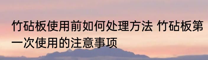 竹砧板使用前如何处理方法 竹砧板第一次使用的注意事项