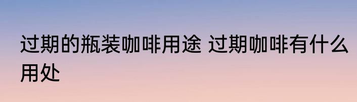 过期的瓶装咖啡用途 过期咖啡有什么用处