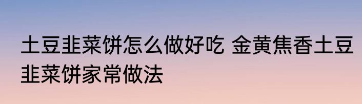 土豆韭菜饼怎么做好吃 金黄焦香土豆韭菜饼家常做法