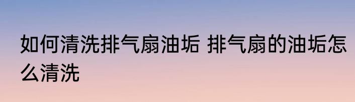 如何清洗排气扇油垢 排气扇的油垢怎么清洗