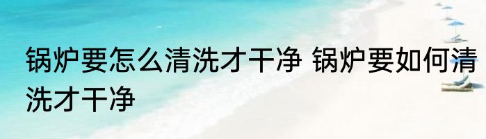 锅炉要怎么清洗才干净 锅炉要如何清洗才干净