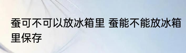 蚕可不可以放冰箱里 蚕能不能放冰箱里保存