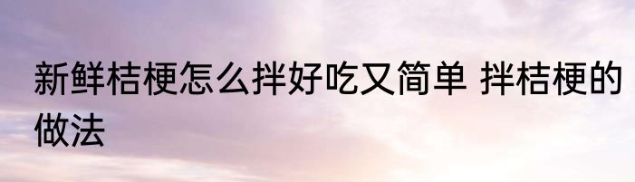 新鲜桔梗怎么拌好吃又简单 拌桔梗的做法