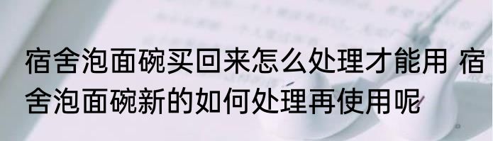 宿舍泡面碗买回来怎么处理才能用 宿舍泡面碗新的如何处理再使用呢