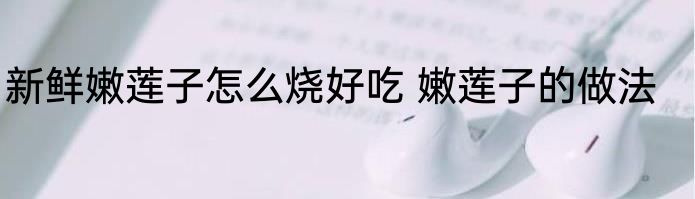 新鲜嫩莲子怎么烧好吃 嫩莲子的做法