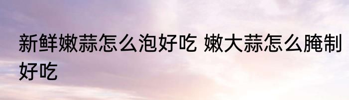 新鲜嫩蒜怎么泡好吃 嫩大蒜怎么腌制好吃