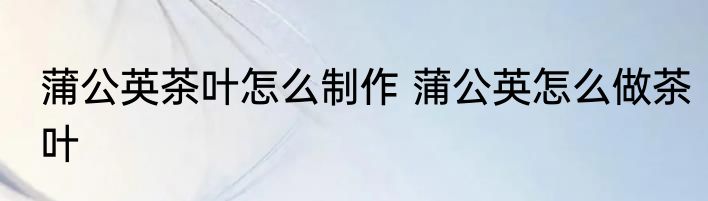 蒲公英茶叶怎么制作 蒲公英怎么做茶叶