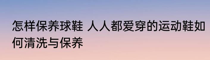 怎样保养球鞋 人人都爱穿的运动鞋如何清洗与保养
