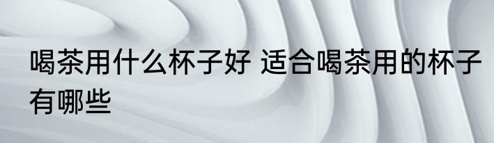 喝茶用什么杯子好 适合喝茶用的杯子有哪些