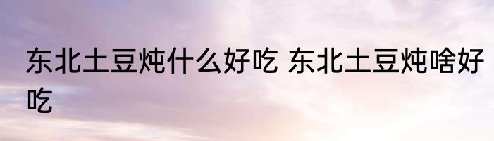 东北土豆炖什么好吃 东北土豆炖啥好吃