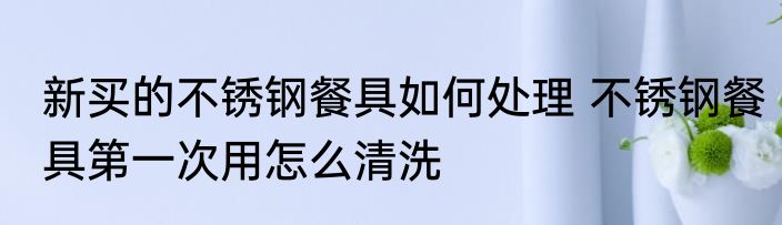 新买的不锈钢餐具如何处理 不锈钢餐具第一次用怎么清洗