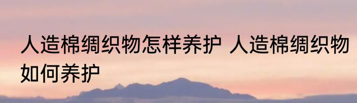 人造棉绸织物怎样养护 人造棉绸织物如何养护