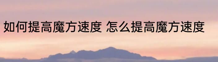 如何提高魔方速度 怎么提高魔方速度