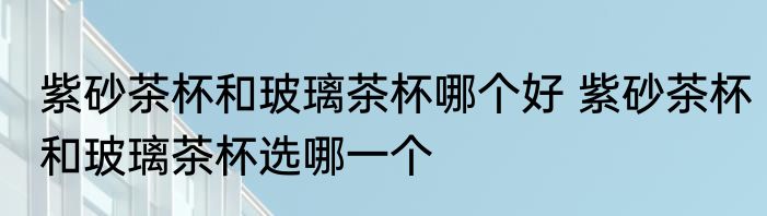 紫砂茶杯和玻璃茶杯哪个好 紫砂茶杯和玻璃茶杯选哪一个
