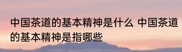 中国茶道的基本精神是什么 中国茶道的基本精神是指哪些