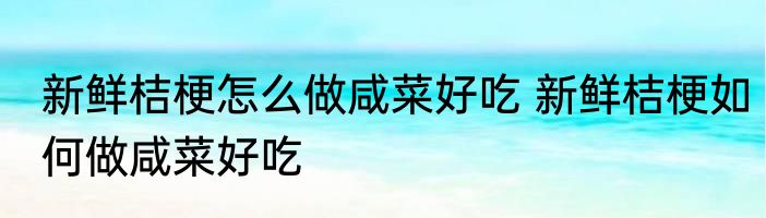 新鲜桔梗怎么做咸菜好吃 新鲜桔梗如何做咸菜好吃
