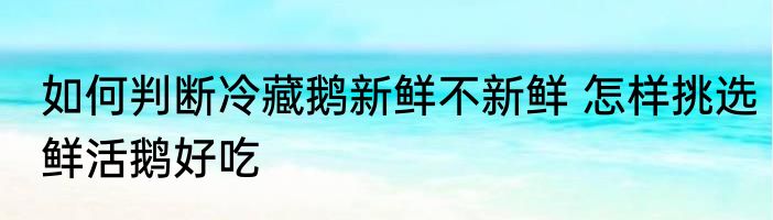 如何判断冷藏鹅新鲜不新鲜 怎样挑选鲜活鹅好吃