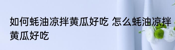 如何蚝油凉拌黄瓜好吃 怎么蚝油凉拌黄瓜好吃