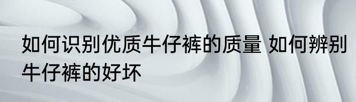 如何识别优质牛仔裤的质量 如何辨别牛仔裤的好坏