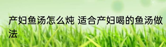产妇鱼汤怎么炖 适合产妇喝的鱼汤做法