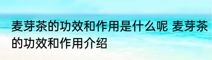 麦芽茶的功效和作用是什么呢 麦芽茶的功效和作用介绍
