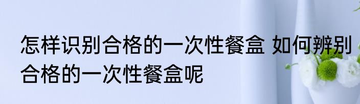 怎样识别合格的一次性餐盒 如何辨别合格的一次性餐盒呢