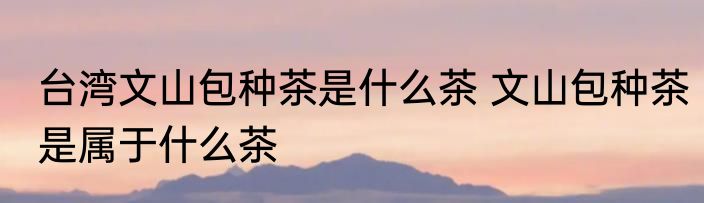 台湾文山包种茶是什么茶 文山包种茶是属于什么茶