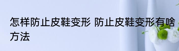 怎样防止皮鞋变形 防止皮鞋变形有啥方法