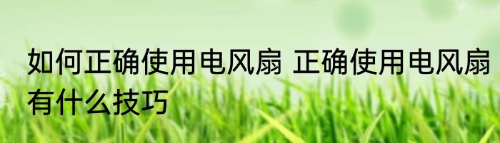 如何正确使用电风扇 正确使用电风扇有什么技巧
