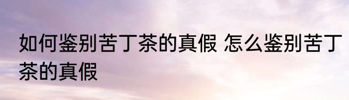 如何鉴别苦丁茶的真假 怎么鉴别苦丁茶的真假