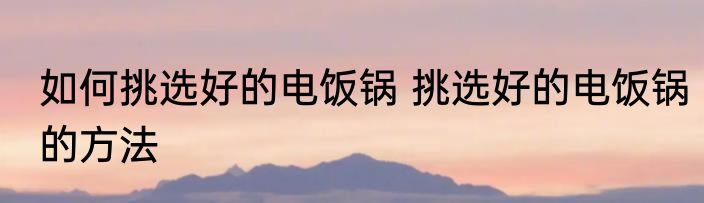 如何挑选好的电饭锅 挑选好的电饭锅的方法