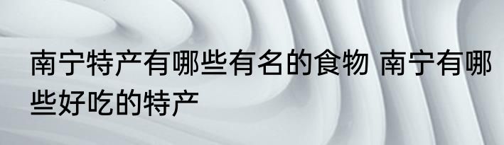 南宁特产有哪些有名的食物 南宁有哪些好吃的特产