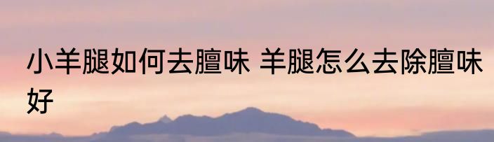 小羊腿如何去膻味 羊腿怎么去除膻味好