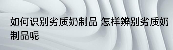 如何识别劣质奶制品 怎样辨别劣质奶制品呢