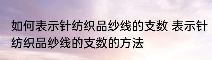 如何表示针纺织品纱线的支数 表示针纺织品纱线的支数的方法