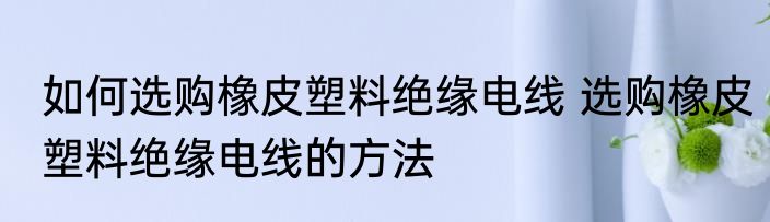 如何选购橡皮塑料绝缘电线 选购橡皮塑料绝缘电线的方法