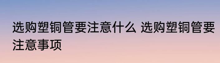 选购塑铜管要注意什么 选购塑铜管要注意事项