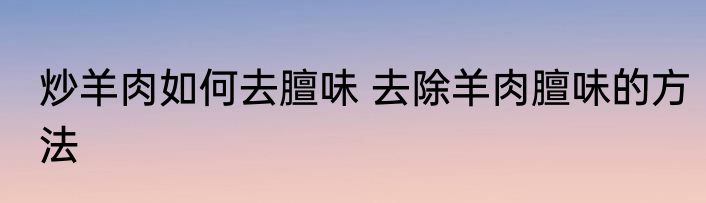炒羊肉如何去膻味 去除羊肉膻味的方法
