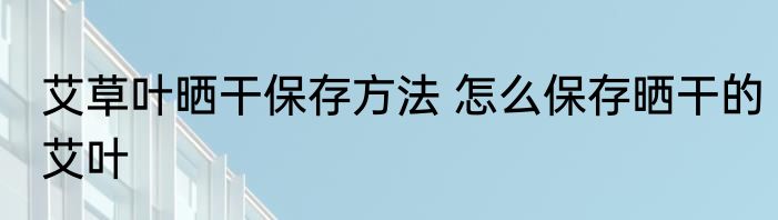 艾草叶晒干保存方法 怎么保存晒干的艾叶