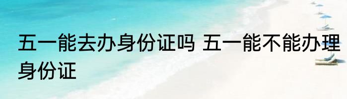 五一能去办身份证吗 五一能不能办理身份证