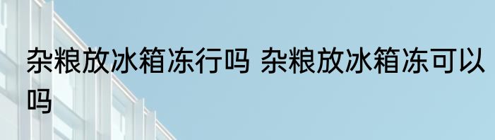 杂粮放冰箱冻行吗 杂粮放冰箱冻可以吗
