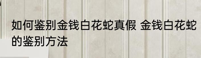 如何鉴别金钱白花蛇真假 金钱白花蛇的鉴别方法