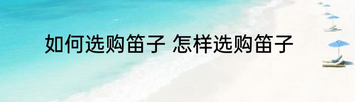 如何选购笛子 怎样选购笛子