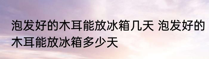 泡发好的木耳能放冰箱几天 泡发好的木耳能放冰箱多少天