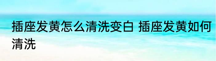 插座发黄怎么清洗变白 插座发黄如何清洗