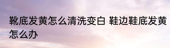 靴底发黄怎么清洗变白 鞋边鞋底发黄怎么办
